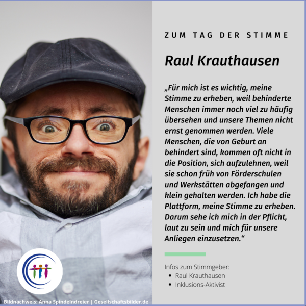 Foto Raul Krauthausen. Es steht geschrieben: Zum Tag der Stimme, Raul Krauthausen, „Für mich ist es wichtig, meine Stimme zu erheben, weil behinderte Menschen immer noch viel zu häufig übersehen und unsere Themen nicht ernst genommen werden. Viele Menschen, die von Geburt an behindert sind, kommen oft nicht in die Position, sich aufzulehnen, weil sie schon früh von Förderschulen und Werkstätten abgefangen und klein gehalten werden. Ich habe die Plattform, meine Stimme zu erheben. Darum sehe ich mich in der Pflicht, laut zu sein und mich für unsere Anliegen einzusetzen.“ infos zum Stimmgeber: Raul Krauthausen, Inklusions-Aktivist. Bildnachweis: Anna Spindelndreier | Gesellschaftsbilder.de